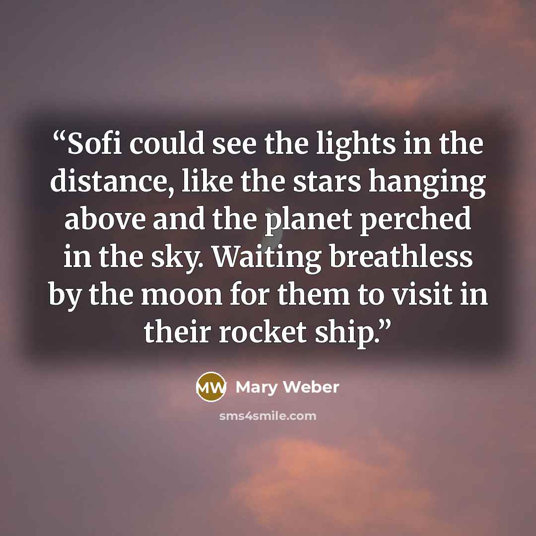 “Sofi could see the lights in the distance, like the stars hanging above and the planet perched in the sky. Waiting breathless by the moon for them to visit in their rocket ship.” quote by Mary Weber