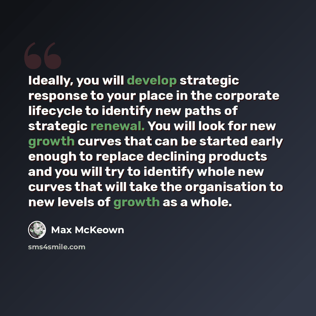 “Ideally, you will develop strategic response to your place in the corporate lifecycle to identify new paths of strategic renewal. You will look for new growth curves that can be started early enough to replace declining products and you will try to identify whole new curves that will take the…” quote by Max McKeown