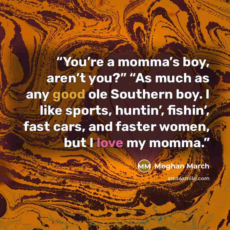 “You’re a momma’s boy, aren’t you?” “As much as any good ole Southern boy. I like sports, huntin’, fishin’, fast cars, and faster women, but I love my momma.” quote by Meghan March