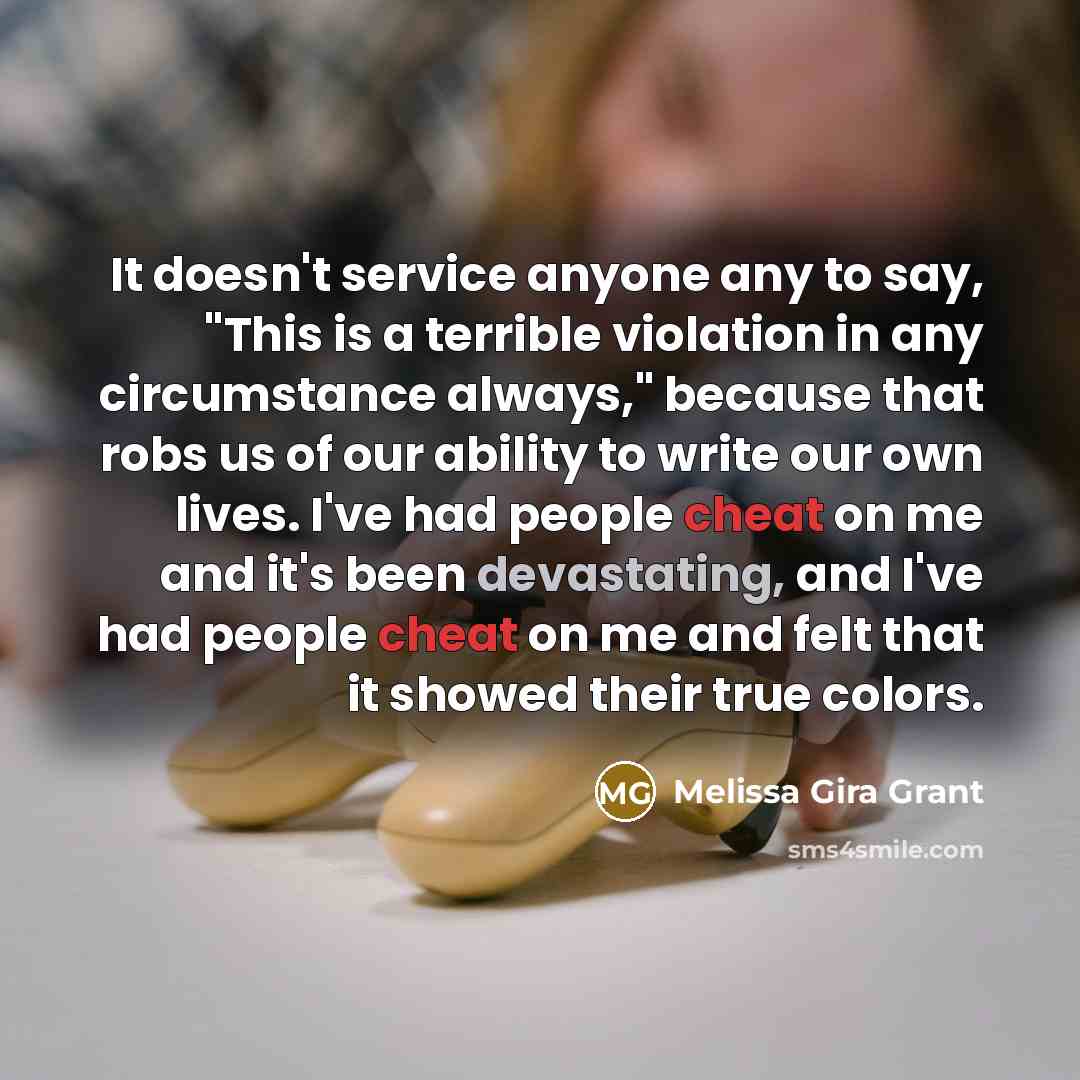 “It doesn't service anyone any to say, "This is a terrible violation in any circumstance always," because that robs us of our ability to write our own lives. I've had people cheat on me and it's been devastating, and I've had people cheat on me and felt that it showed their true colors.” quote by Melissa Gira Grant
