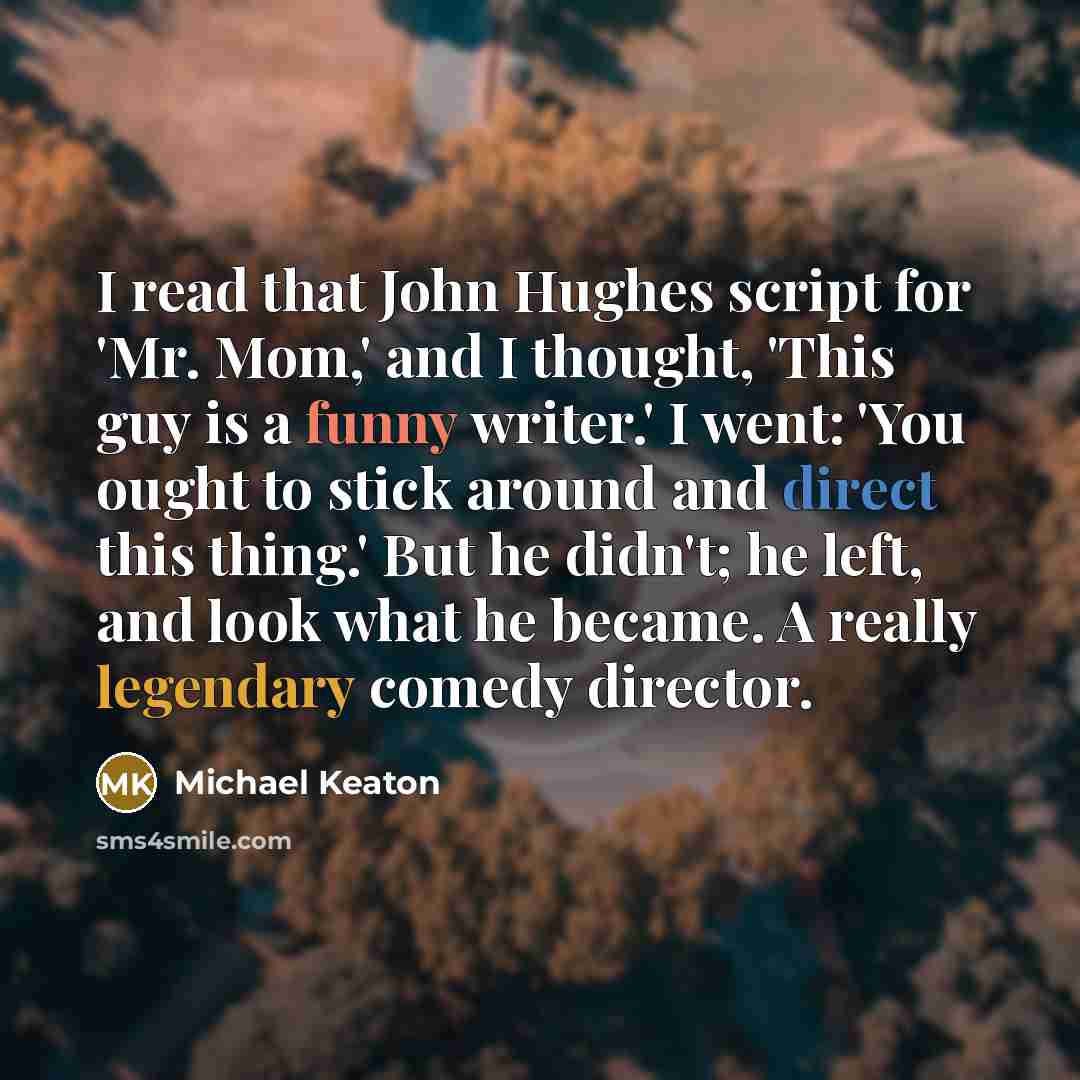 “I read that John Hughes script for 'Mr. Mom,' and I thought, 'This guy is a funny writer.' I went: 'You ought to stick around and direct this thing.' But he didn't; he left, and look what he became. A really legendary comedy director.” quote by Michael Keaton