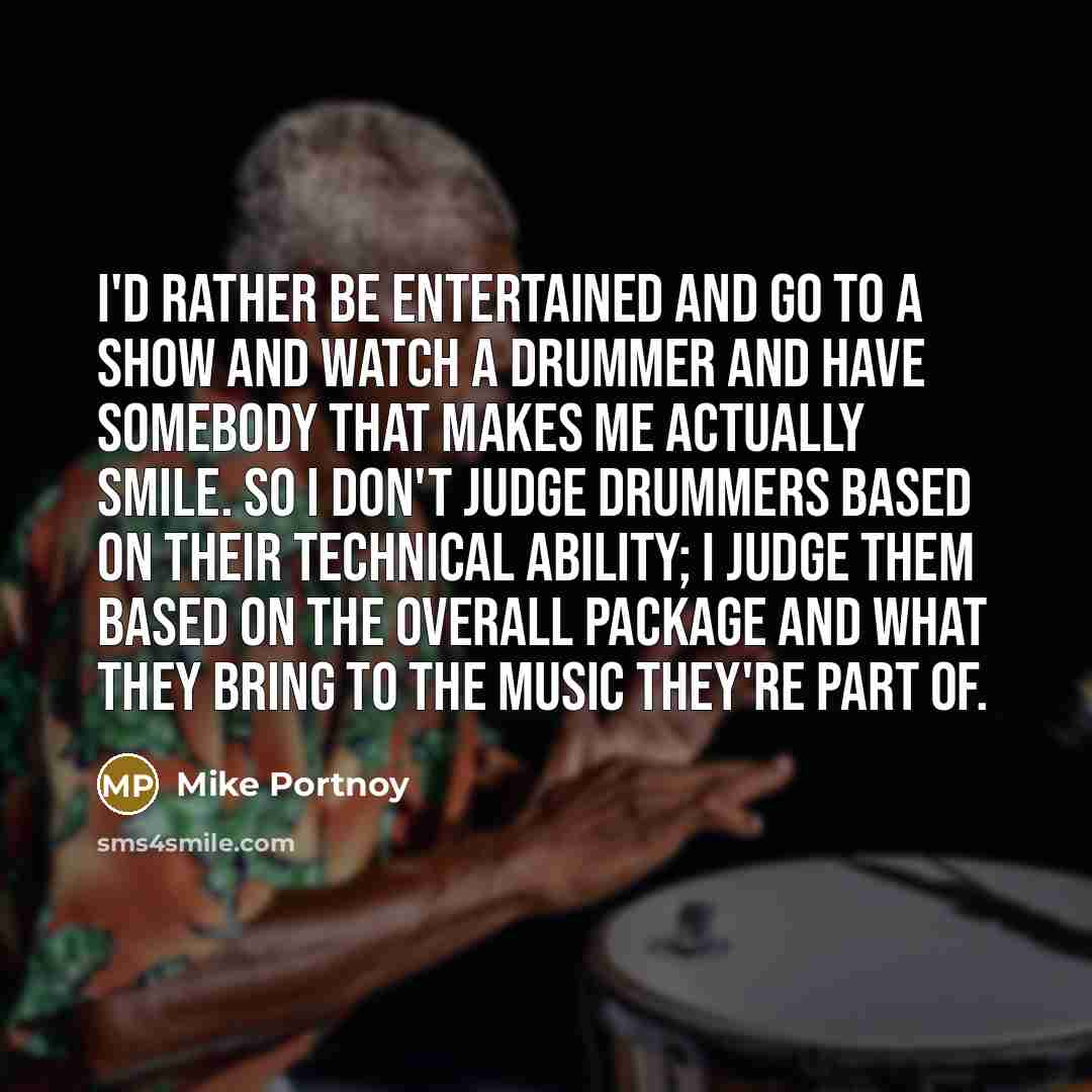 “I'd rather be entertained and go to a show and watch a drummer and have somebody that makes me actually smile. So I don't judge drummers based on their technical ability; I judge them based on the overall package and what they bring to the music they're part of.” quote by Mike Portnoy