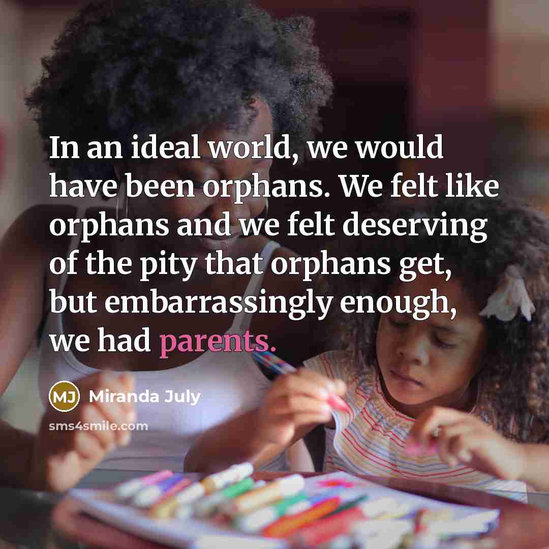 “In an ideal world, we would have been orphans. We felt like orphans and we felt deserving of the pity that orphans get, but embarrassingly enough, we had parents.” quote by Miranda July