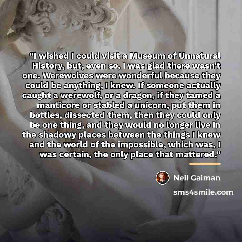 “I wished I could visit a Museum of Unnatural History, but, even so, I was glad there wasn't one. Werewolves were wonderful because they could be anything, I knew. If someone actually caught a werewolf, or a dragon, if they tamed a manticore or stabled a unicorn, put them in bottles, dissected…” quote by Neil Gaiman