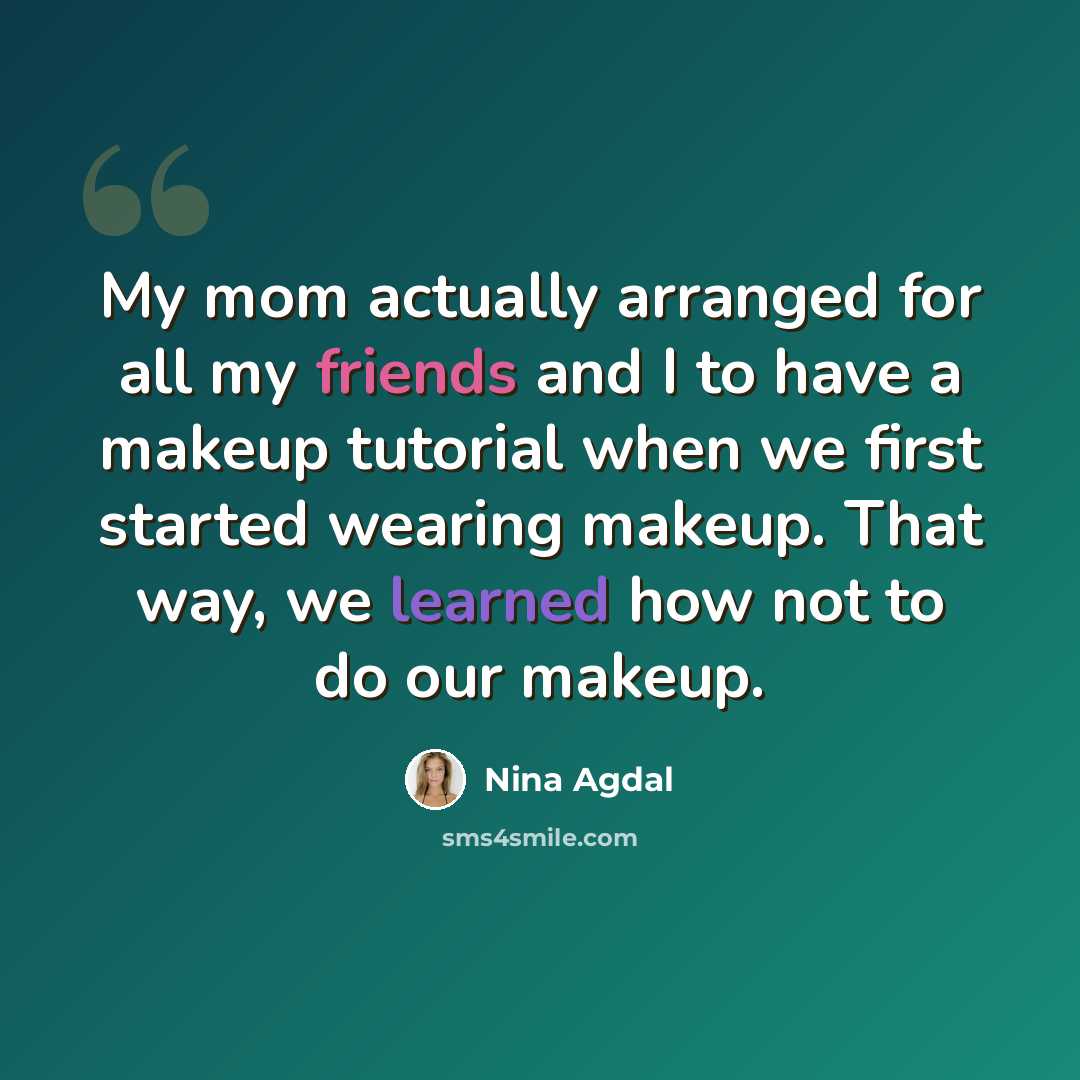 “My mom actually arranged for all my friends and I to have a makeup tutorial when we first started wearing makeup. That way, we learned how not to do our makeup.” quote by Nina Agdal