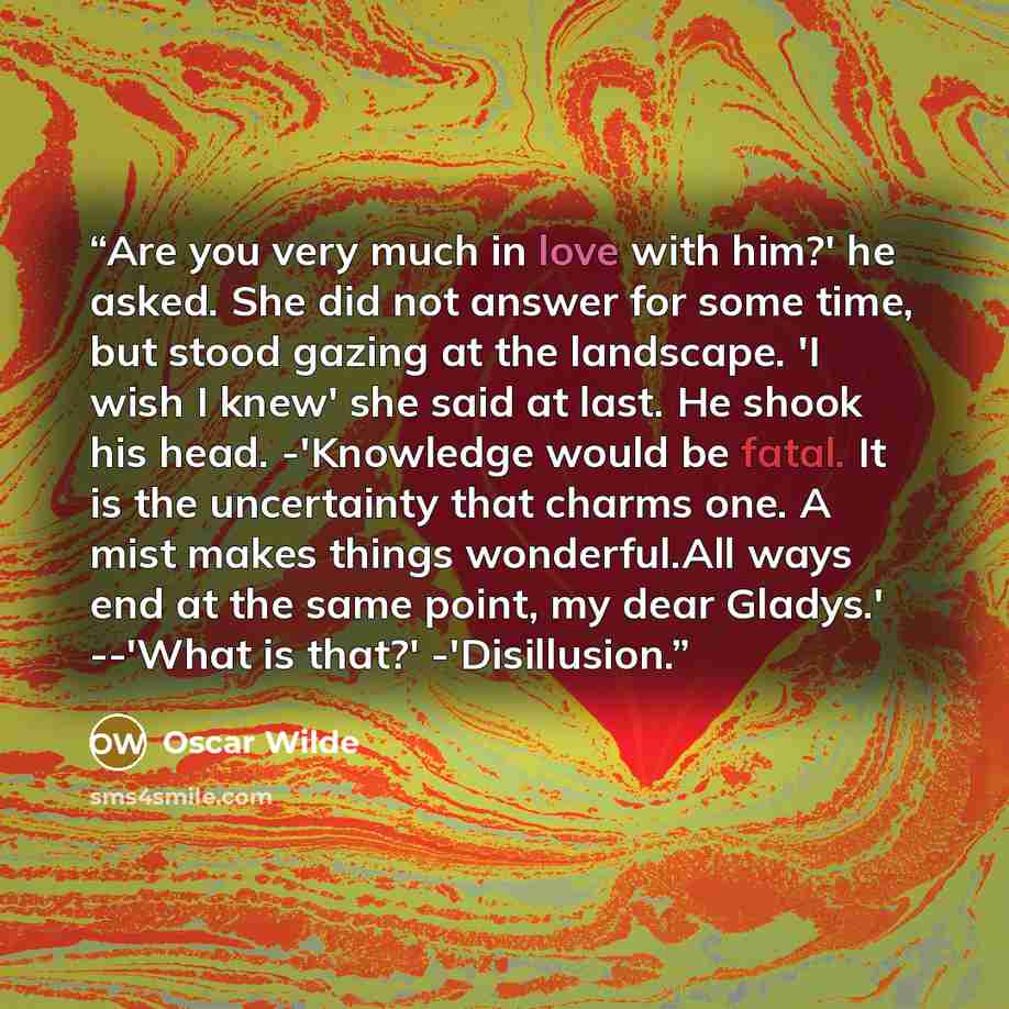 “Are you very much in love with him?' he asked. She did not answer for some time, but stood gazing at the landscape. 'I wish I knew' she said at last. He shook his head. -'Knowledge would be fatal. It is the uncertainty that charms one. A mist makes things wonderful.All ways end at the same point…” quote by Oscar Wilde