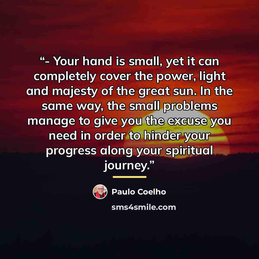 “- Your hand is small, yet it can completely cover the power, light and majesty of the great sun. In the same way, the small problems manage to give you the excuse you need in order to hinder your progress along your spiritual journey.” quote by Paulo Coelho