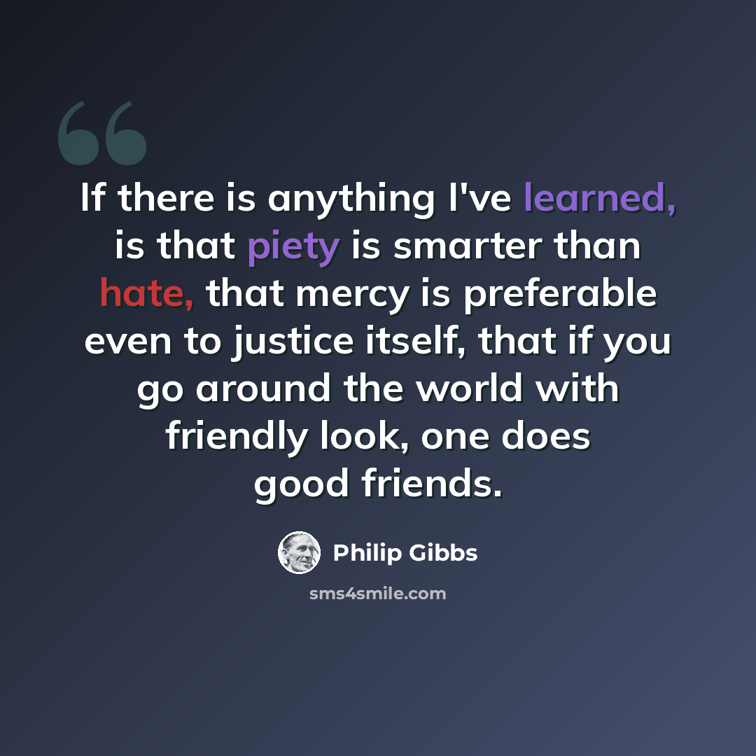 “If there is anything I've learned, is that piety is smarter than hate, that mercy is preferable even to justice itself, that if you go around the world with friendly look, one does good friends.” quote by Philip Gibbs