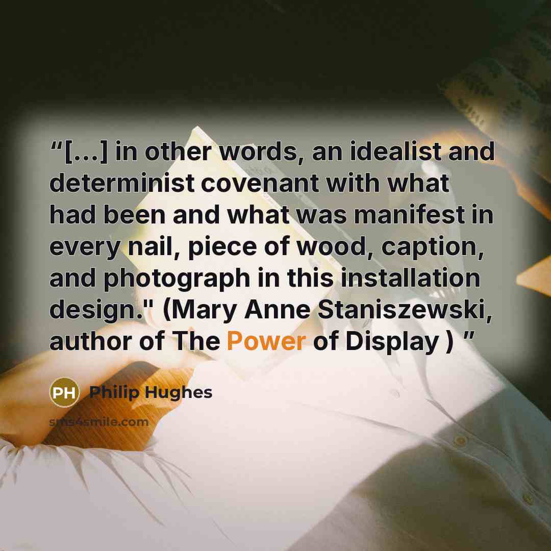 “[...] in other words, an idealist and determinist covenant with what had been and what was manifest in every nail, piece of wood, caption, and photograph in this installation design." (Mary Anne Staniszewski, author of The Power of Display )” quote by Philip Hughes