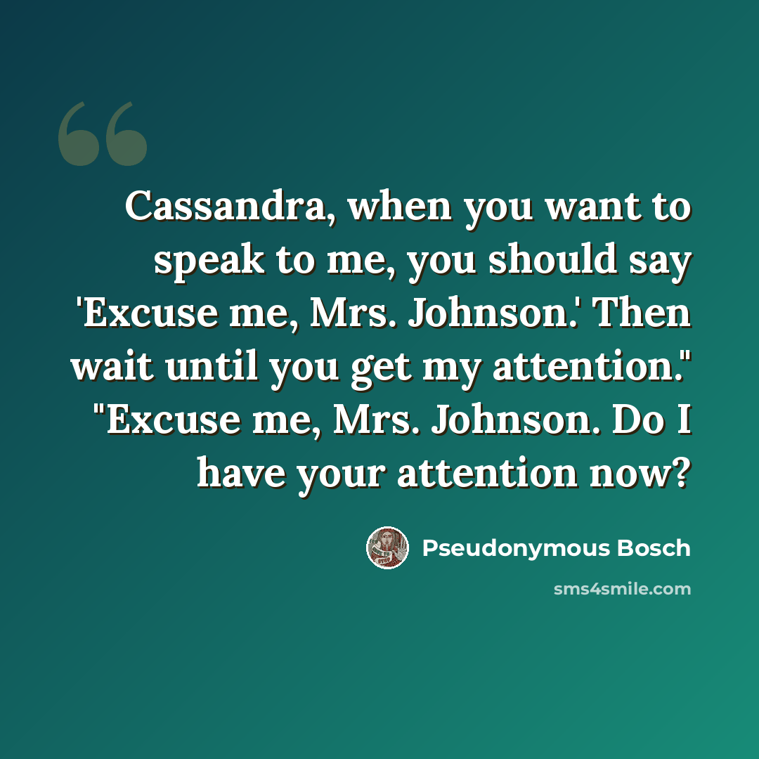 “Cassandra, when you want to speak to me, you should say 'Excuse me, Mrs. Johnson.' Then wait until you get my attention." "Excuse me, Mrs. Johnson. Do I have your attention now?” quote by Pseudonymous Bosch