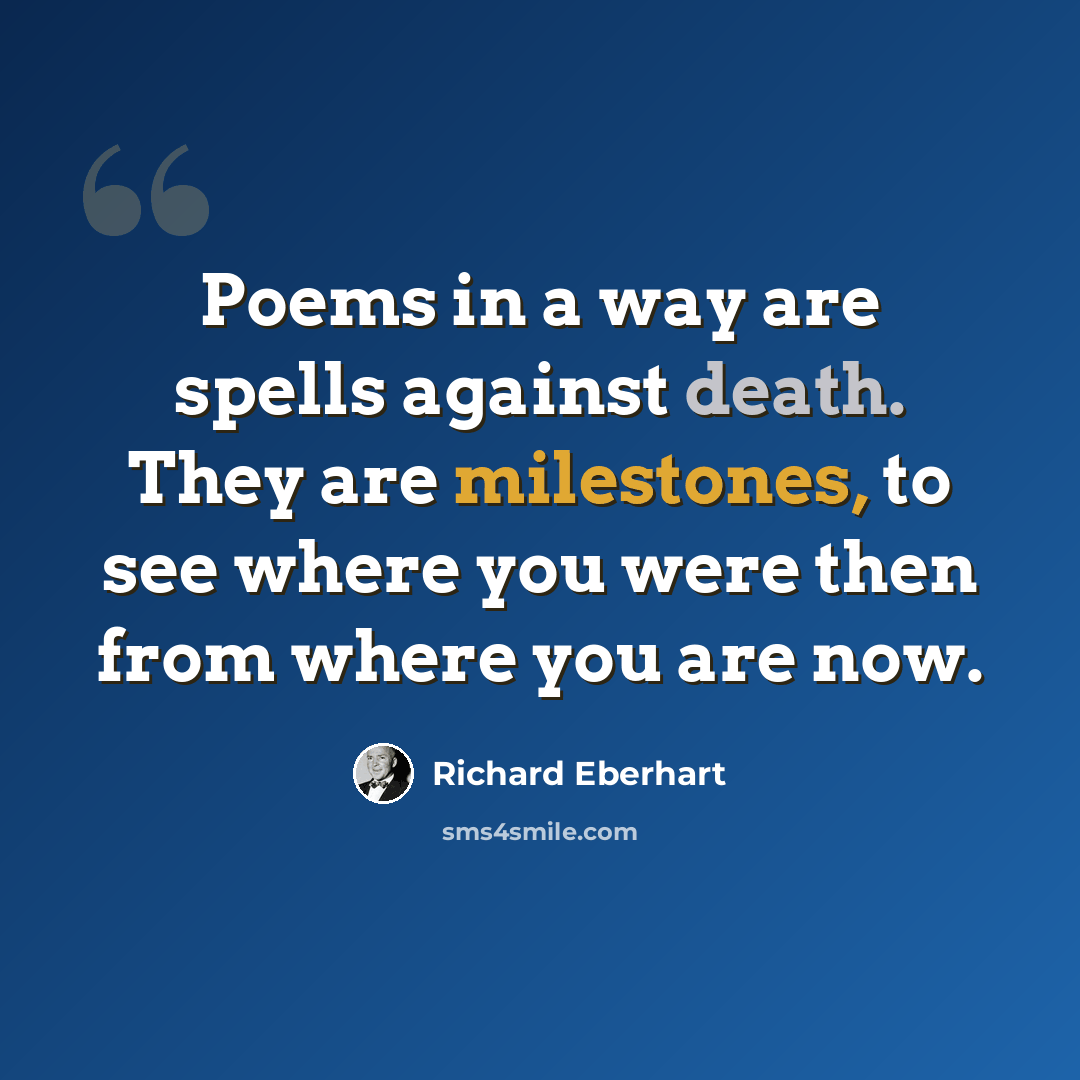 “Poems in a way are spells against death. They are milestones, to see where you were then from where you are now.” quote by Richard Eberhart
