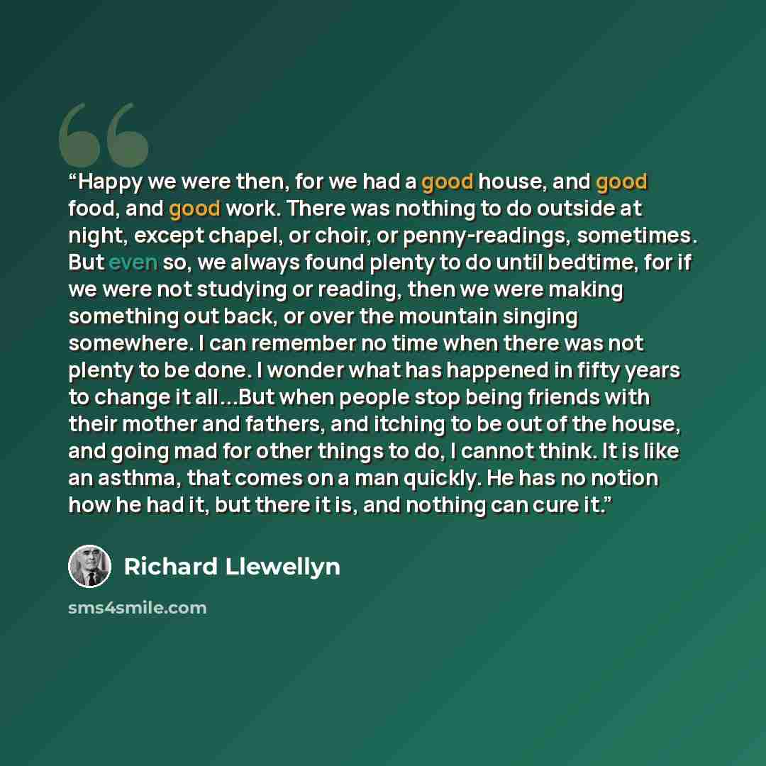 “Happy we were then, for we had a good house, and good food, and good work. There was nothing to do outside at night, except chapel, or choir, or penny-readings, sometimes. But even so, we always found plenty to do until bedtime, for if we were not studying or reading, then we were making something…” quote by Richard Llewellyn