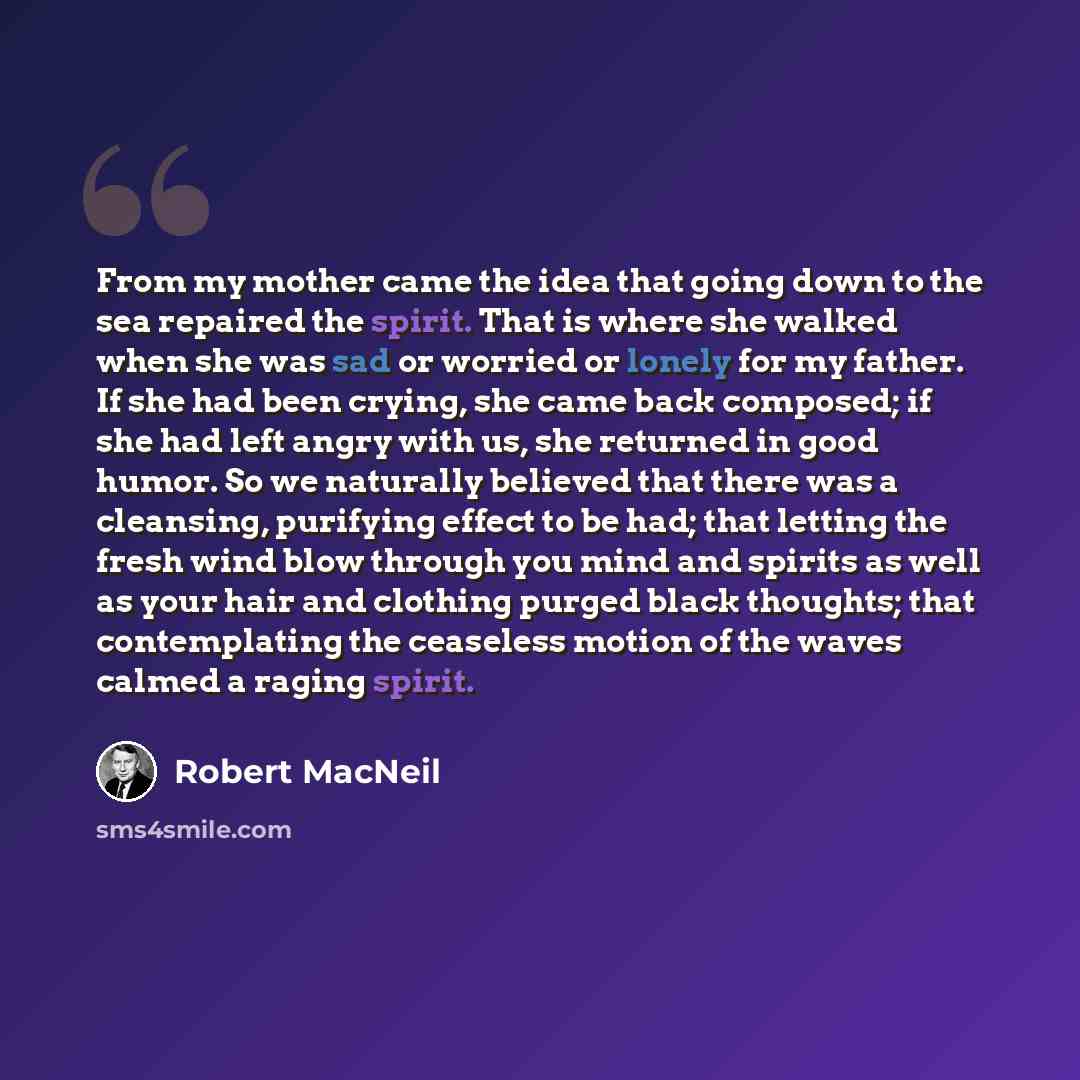 “From my mother came the idea that going down to the sea repaired the spirit. That is where she walked when she was sad or worried or lonely for my father. If she had been crying, she came back composed; if she had left angry with us, she returned in good humor. So we naturally believed that there…” quote by Robert MacNeil
