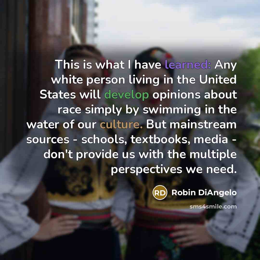 “This is what I have learned: Any white person living in the United States will develop opinions about race simply by swimming in the water of our culture. But mainstream sources - schools, textbooks, media - don't provide us with the multiple perspectives we need.” quote by Robin DiAngelo