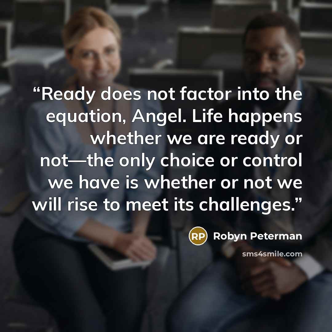 “Ready does not factor into the equation, Angel. Life happens whether we are ready or not—the only choice or control we have is whether or not we will rise to meet its challenges.” quote by Robyn Peterman