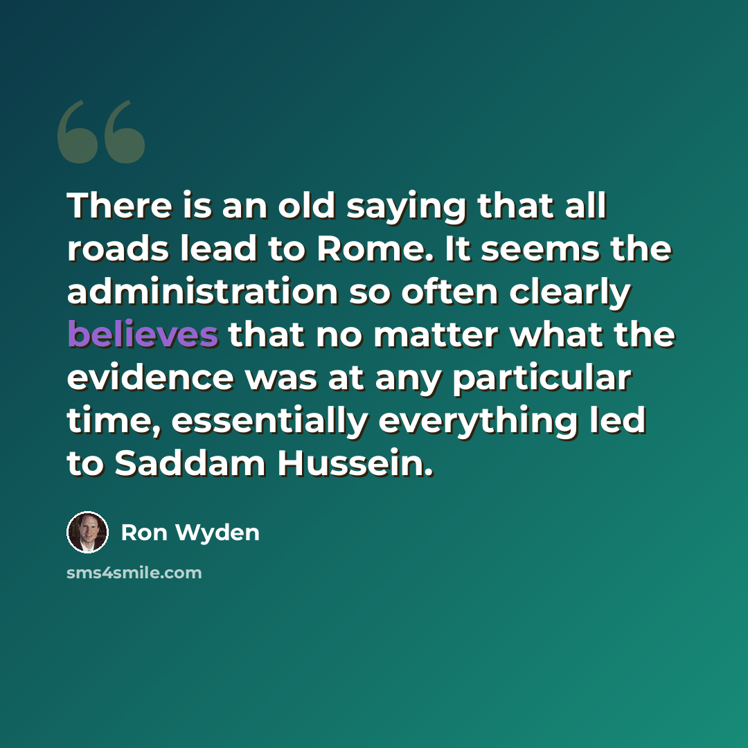 “There is an old saying that all roads lead to Rome. It seems the administration so often clearly believes that no matter what the evidence was at any particular time, essentially everything led to Saddam Hussein.” quote by Ron Wyden
