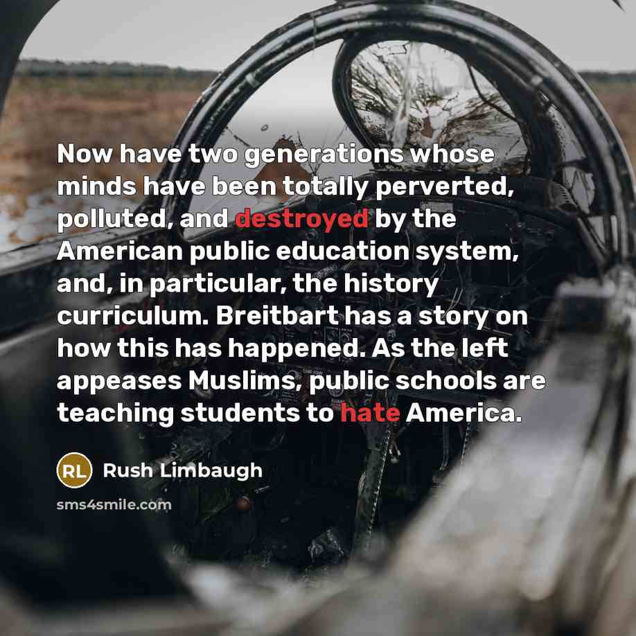 “Now have two generations whose minds have been totally perverted, polluted, and destroyed by the American public education system, and, in particular, the history curriculum. Breitbart has a story on how this has happened. As the left appeases Muslims, public schools are teaching students to hate…” quote by Rush Limbaugh