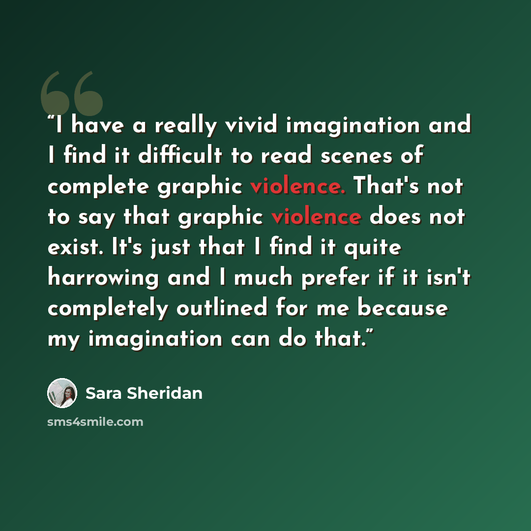 “I have a really vivid imagination and I find it difficult to read scenes of complete graphic violence. That's not to say that graphic violence does not exist. It's just that I find it quite harrowing and I much prefer if it isn't completely outlined for me because my imagination can do that.” quote by Sara Sheridan