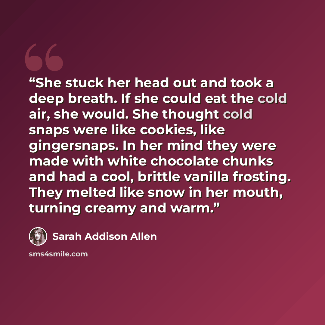 “She stuck her head out and took a deep breath. If she could eat the cold air, she would. She thought cold snaps were like cookies, like gingersnaps. In her mind they were made with white chocolate chunks and had a cool, brittle vanilla frosting. They melted like snow in her mouth, turning creamy…” quote by Sarah Addison Allen