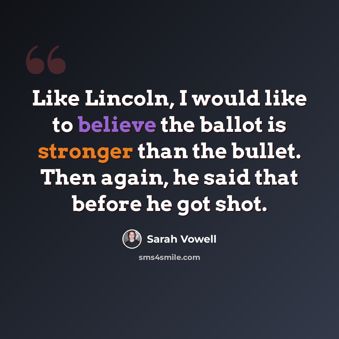 “Like Lincoln, I would like to believe the ballot is stronger than the bullet. Then again, he said that before he got shot.” quote by Sarah Vowell