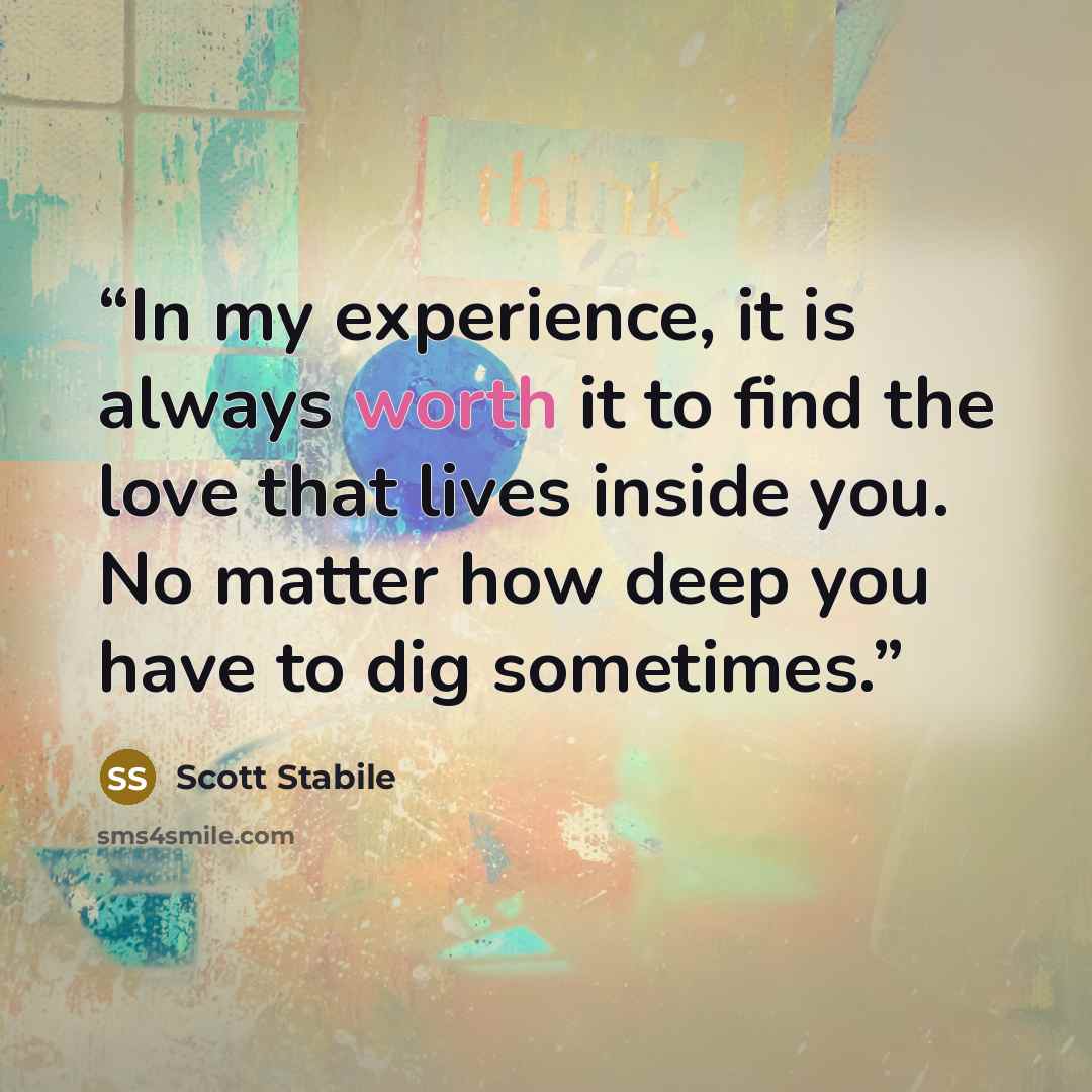 “In my experience, it is always worth it to find the love that lives inside you. No matter how deep you have to dig sometimes.” quote by Scott Stabile