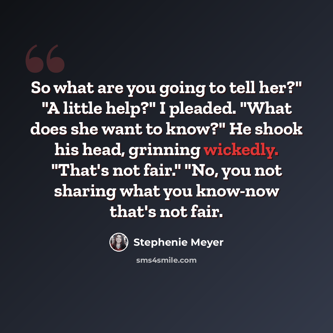 “So what are you going to tell her?" "A little help?" I pleaded. "What does she want to know?" He shook his head, grinning wickedly. "That's not fair." "No, you not sharing what you know-now that's not fair.” quote by Stephenie Meyer