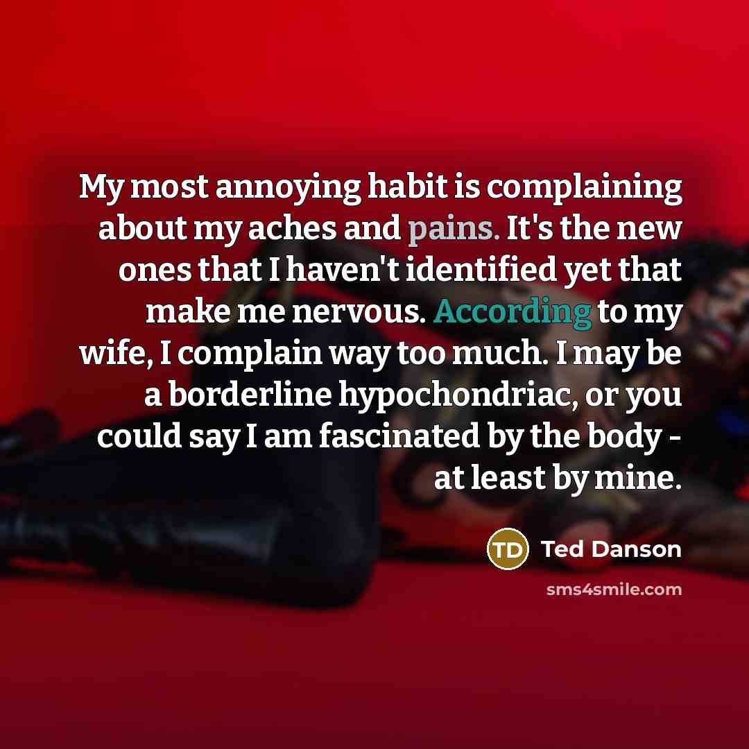 “My most annoying habit is complaining about my aches and pains. It's the new ones that I haven't identified yet that make me nervous. According to my wife, I complain way too much. I may be a borderline hypochondriac, or you could say I am fascinated by the body - at least by mine.” quote by Ted Danson
