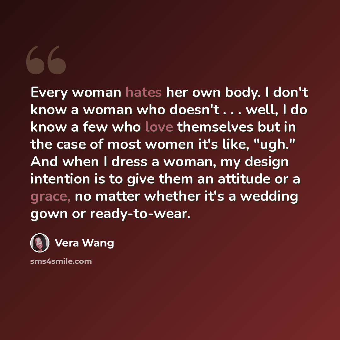 “Every woman hates her own body. I don't know a woman who doesn't . . . well, I do know a few who love themselves but in the case of most women it's like, "ugh." And when I dress a woman, my design intention is to give them an attitude or a grace, no matter whether it's a wedding gown or…” quote by Vera Wang