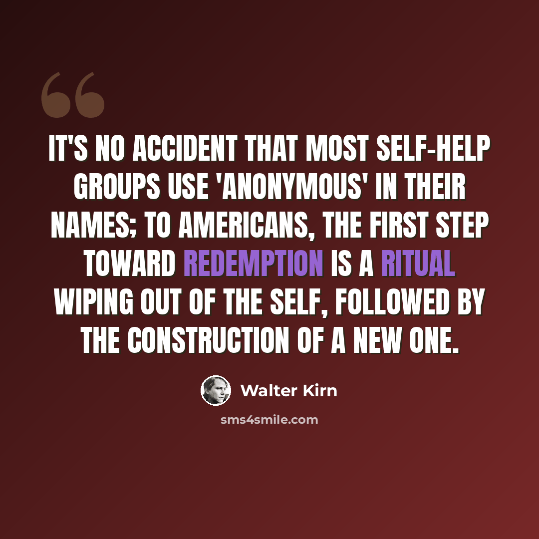 “It's no accident that most self-help groups use 'anonymous' in their names; to Americans, the first step toward redemption is a ritual wiping out of the self, followed by the construction of a new one.” quote by Walter Kirn