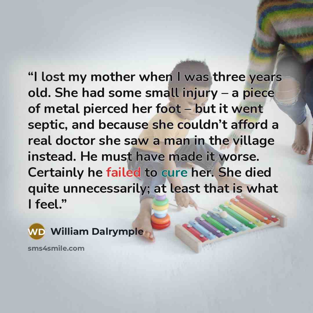 “I lost my mother when I was three years old. She had some small injury – a piece of metal pierced her foot – but it went septic, and because she couldn’t afford a real doctor she saw a man in the village instead. He must have made it worse. Certainly he failed to cure her. She died quite…” quote by William Dalrymple