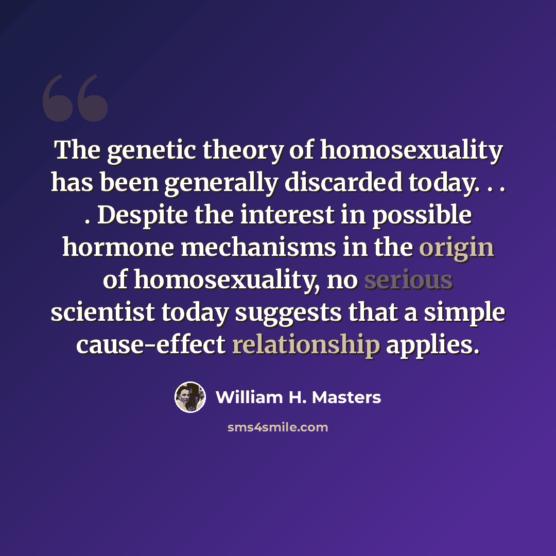 “The genetic theory of homosexuality has been generally discarded today. . . . Despite the interest in possible hormone mechanisms in the origin of homosexuality, no serious scientist today suggests that a simple cause-effect relationship applies.” quote by William H. Masters