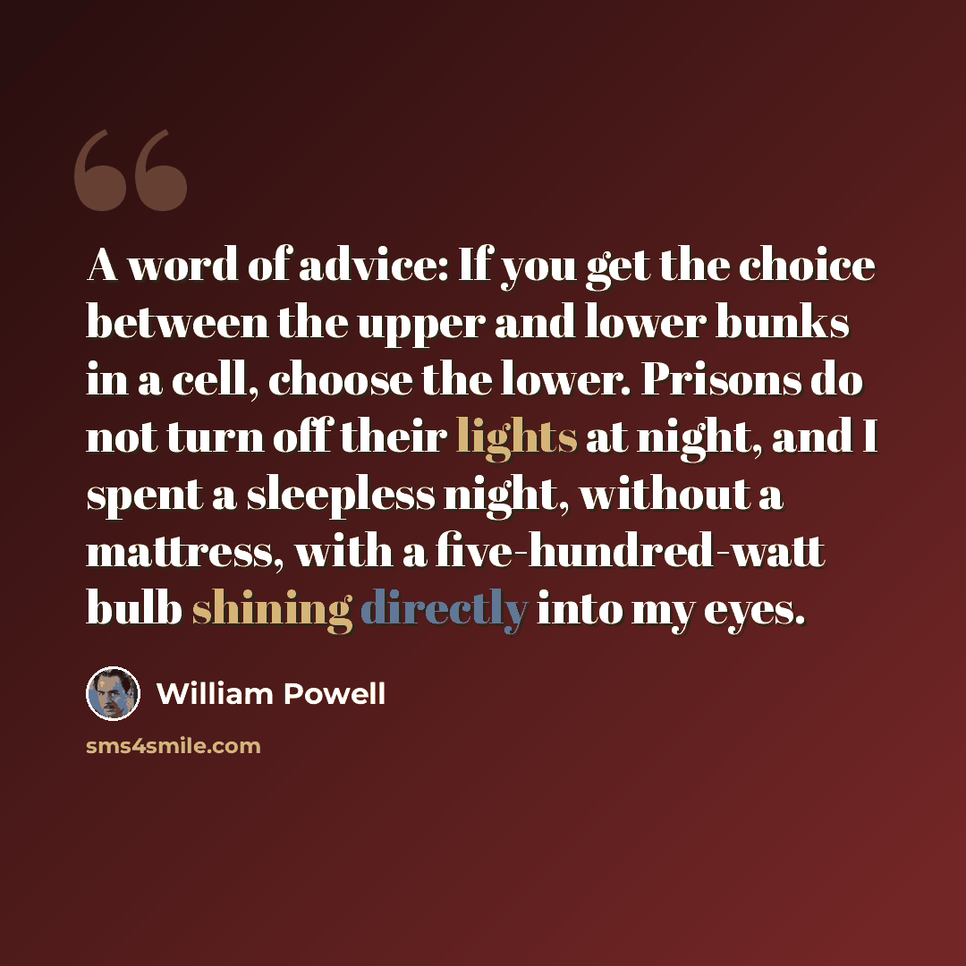 “A word of advice: If you get the choice between the upper and lower bunks in a cell, choose the lower. Prisons do not turn off their lights at night, and I spent a sleepless night, without a mattress, with a five-hundred-watt bulb shining directly into my eyes.” quote by William Powell