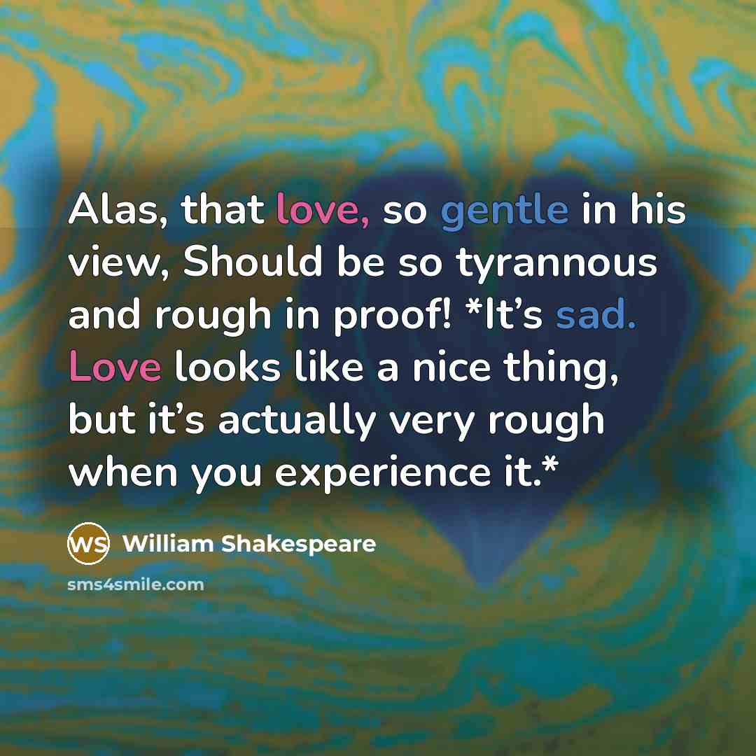 “Alas, that love, so gentle in his view, Should be so tyrannous and rough in proof! *It’s sad. Love looks like a nice thing, but it’s actually very rough when you experience it.*” quote by William Shakespeare
