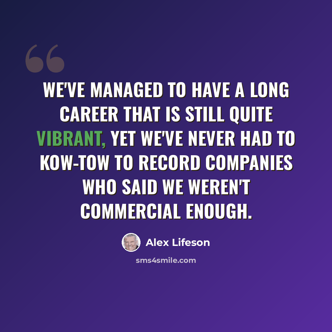 “We've managed to have a long career that is still quite vibrant, yet we've never had to kow-tow to record companies who said we weren't commercial enough.” quote by Alex Lifeson