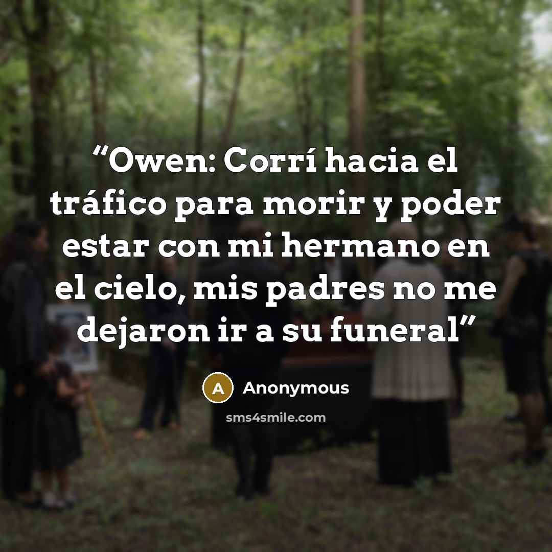 “Owen: Corrí hacia el tráfico para morir y poder estar con mi hermano en el cielo, mis padres no me dejaron ir a su funeral” quote by Anonymous