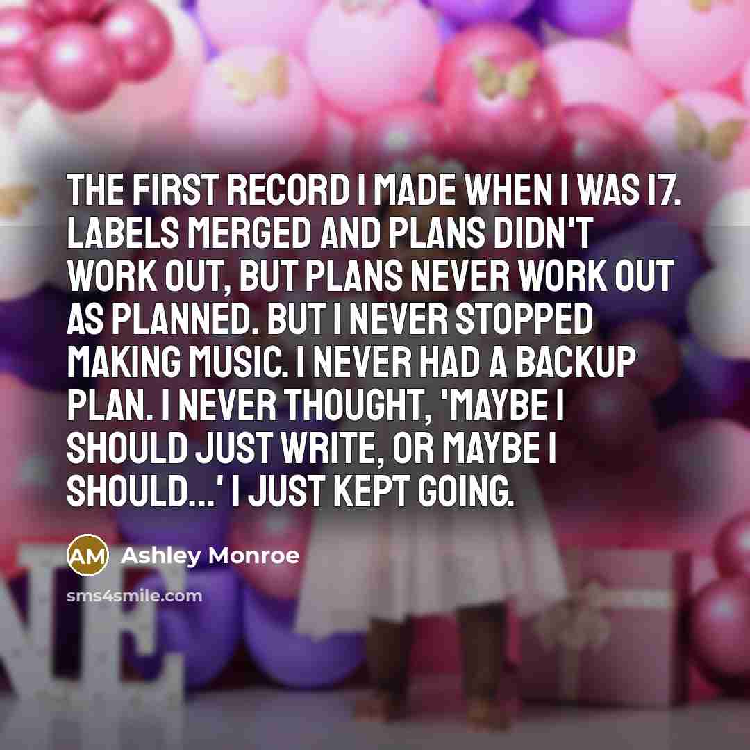 “The first record I made when I was 17. Labels merged and plans didn't work out, but plans never work out as planned. But I never stopped making music. I never had a backup plan. I never thought, 'Maybe I should just write, or maybe I should...' I just kept going.” quote by Ashley Monroe