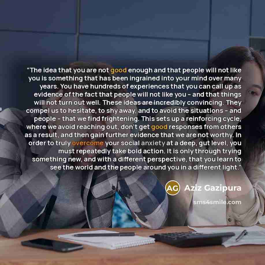 “The idea that you are not good enough and that people will not like you is something that has been ingrained into your mind over many years. You have hundreds of experiences that you can call up as evidence of the fact that people will not like you -- and that things will not turn out well. These…” quote by Aziz Gazipura