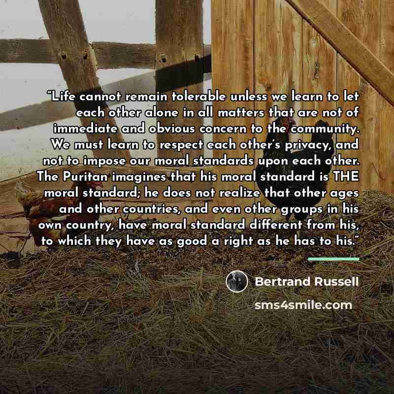 “Life cannot remain tolerable unless we learn to let each other alone in all matters that are not of immediate and obvious concern to the community. We must learn to respect each other’s privacy, and not to impose our moral standards upon each other. The Puritan imagines that his moral standard is…” quote by Bertrand Russell