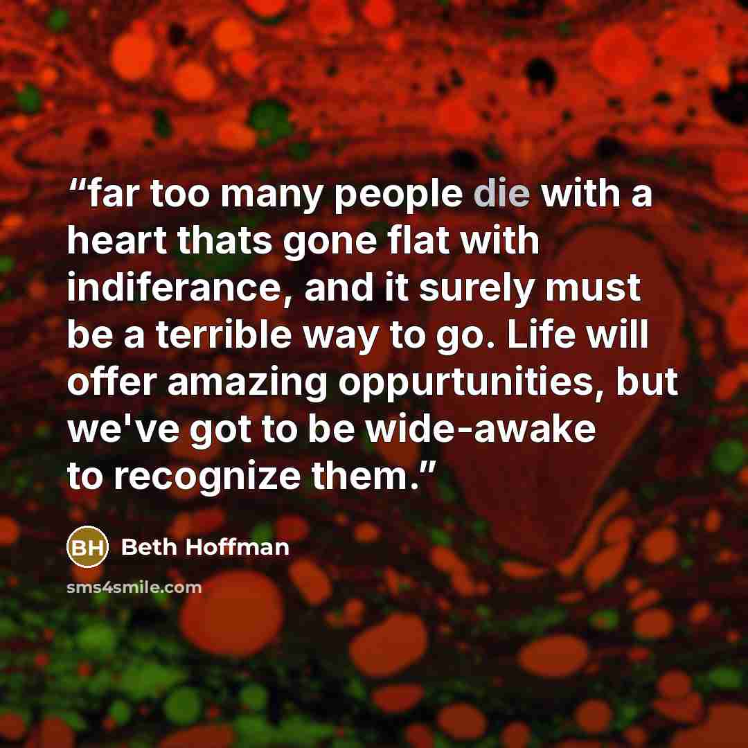 “far too many people die with a heart thats gone flat with indiferance, and it surely must be a terrible way to go. Life will offer amazing oppurtunities, but we've got to be wide-awake to recognize them.” quote by Beth Hoffman