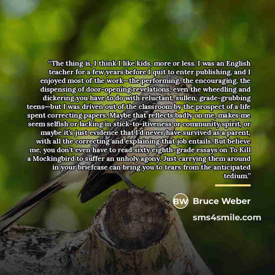 “The thing is, I think I like kids, more or less. I was an English teacher for a few years before I quit to enter publishing, and I enjoyed most of the work—the performing, the encouraging, the dispensing of door-opening revelations, even the wheedling and dickering you have to do with reluctant…” quote by Bruce Weber