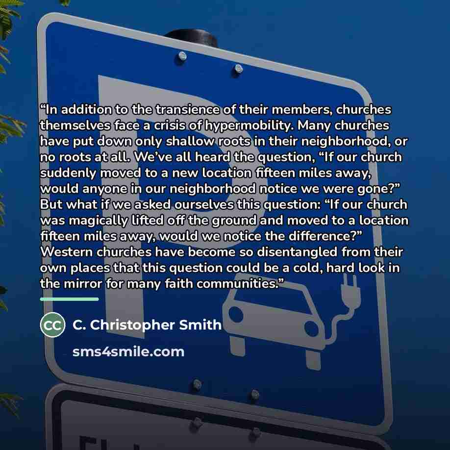 “In addition to the transience of their members, churches themselves face a crisis of hypermobility. Many churches have put down only shallow roots in their neighborhood, or no roots at all. We’ve all heard the question, “If our church suddenly moved to a new location fifteen miles away, would…” quote by C. Christopher Smith