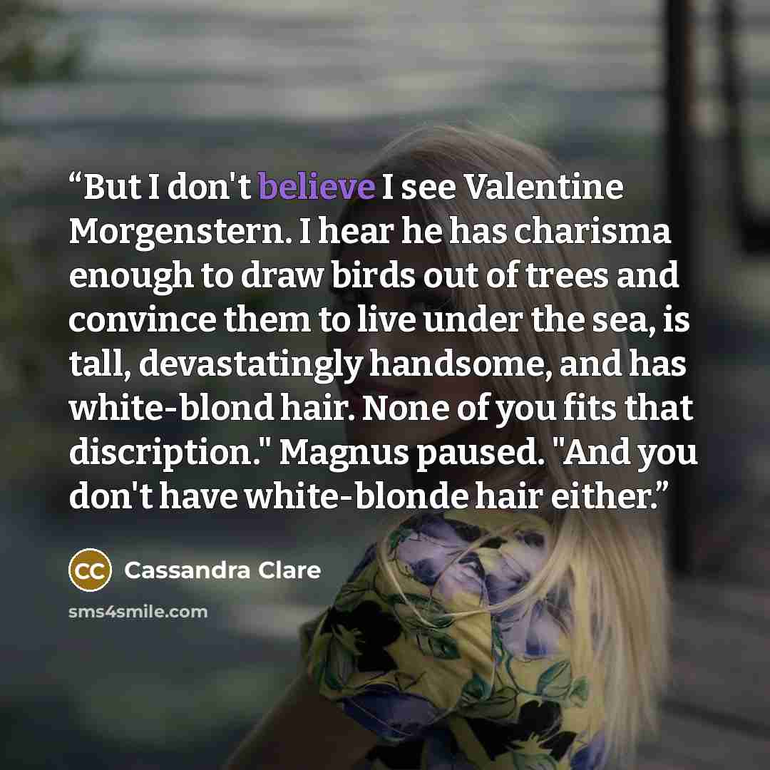 “But I don't believe I see Valentine Morgenstern. I hear he has charisma enough to draw birds out of trees and convince them to live under the sea, is tall, devastatingly handsome, and has white-blond hair. None of you fits that discription." Magnus paused. "And you don't have white-blonde hair…” quote by Cassandra Clare