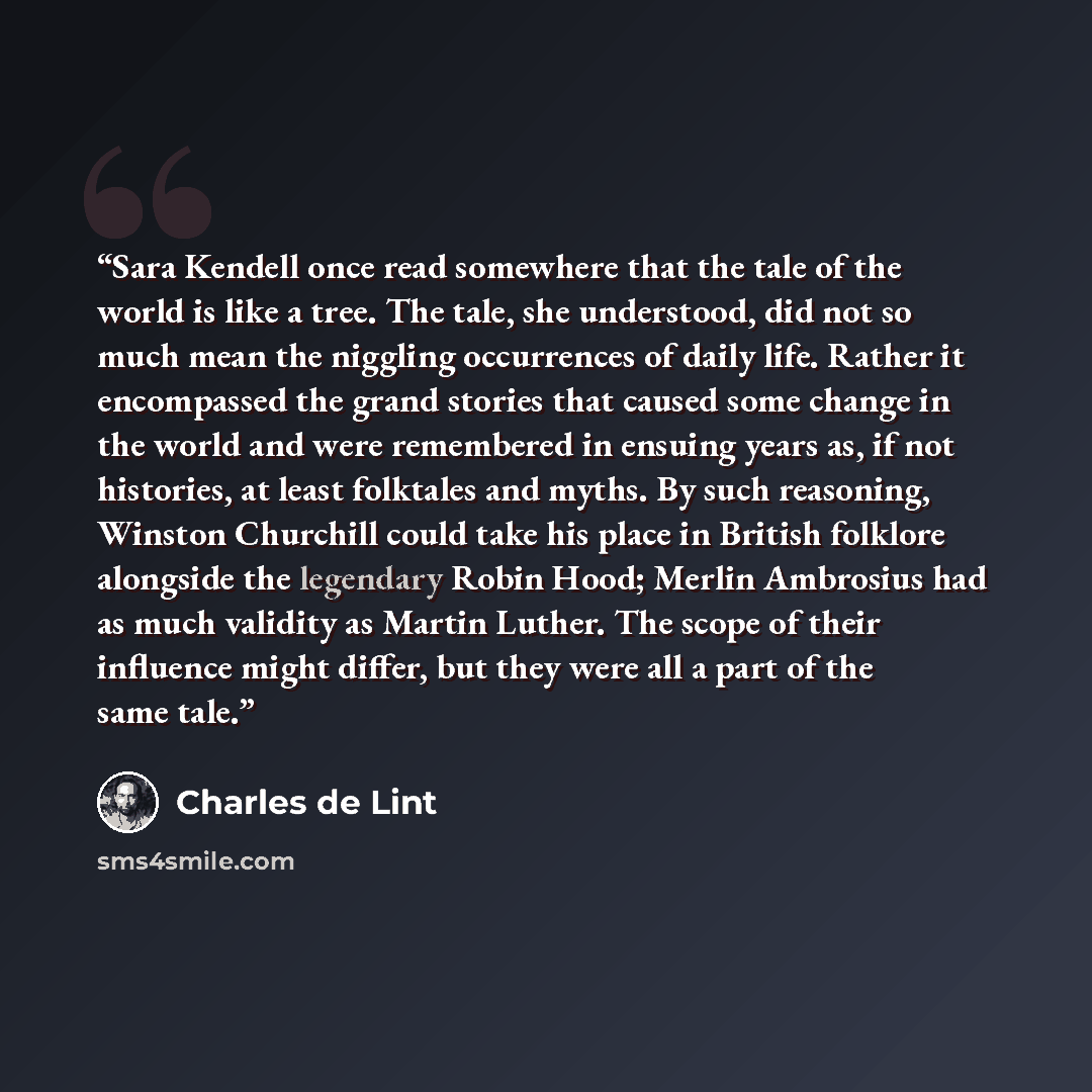 “Sara Kendell once read somewhere that the tale of the world is like a tree. The tale, she understood, did not so much mean the niggling occurrences of daily life. Rather it encompassed the grand stories that caused some change in the world and were remembered in ensuing years as, if not histories…” quote by Charles de Lint