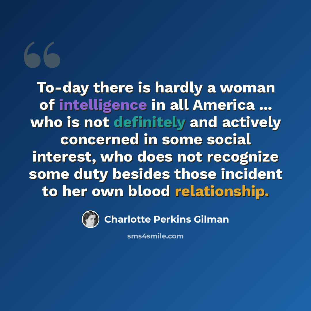 “To-day there is hardly a woman of intelligence in all America ... who is not definitely and actively concerned in some social interest, who does not recognize some duty besides those incident to her own blood relationship.” quote by Charlotte Perkins Gilman