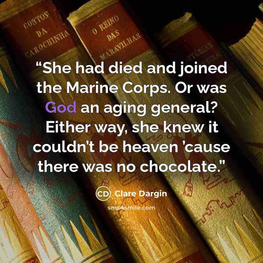 “She had died and joined the Marine Corps. Or was God an aging general? Either way, she knew it couldn’t be heaven ’cause there was no chocolate.” quote by Clare Dargin