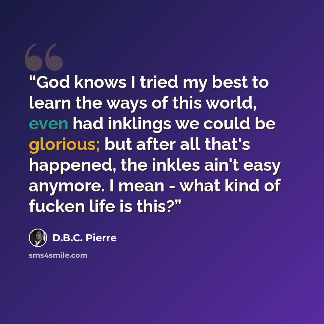“God knows I tried my best to learn the ways of this world, even had inklings we could be glorious; but after all that's happened, the inkles ain't easy anymore. I mean - what kind of fucken life is this?” quote by D.B.C. Pierre