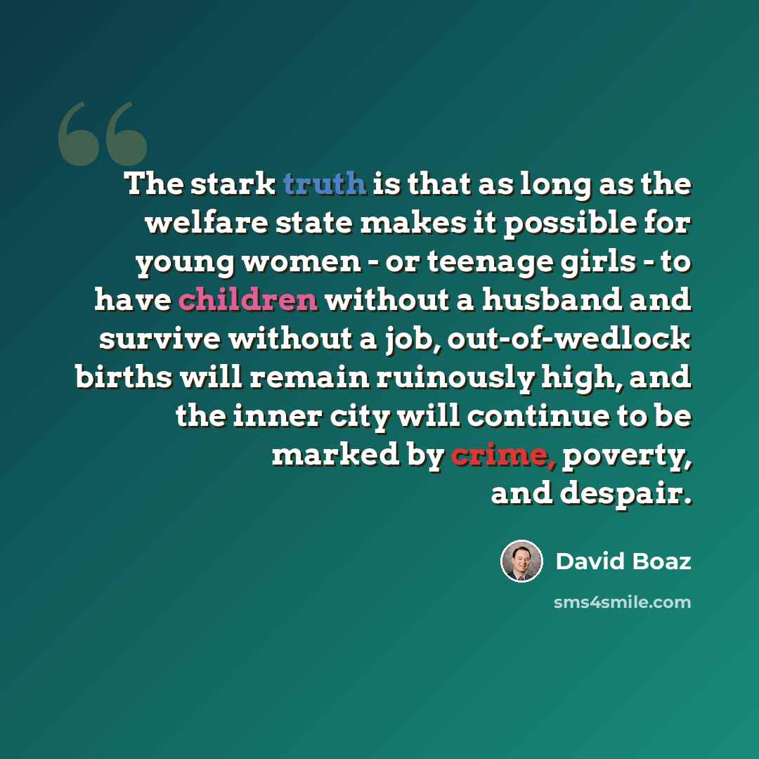 “The stark truth is that as long as the welfare state makes it possible for young women - or teenage girls - to have children without a husband and survive without a job, out-of-wedlock births will remain ruinously high, and the inner city will continue to be marked by crime, poverty, and despair.” quote by David Boaz