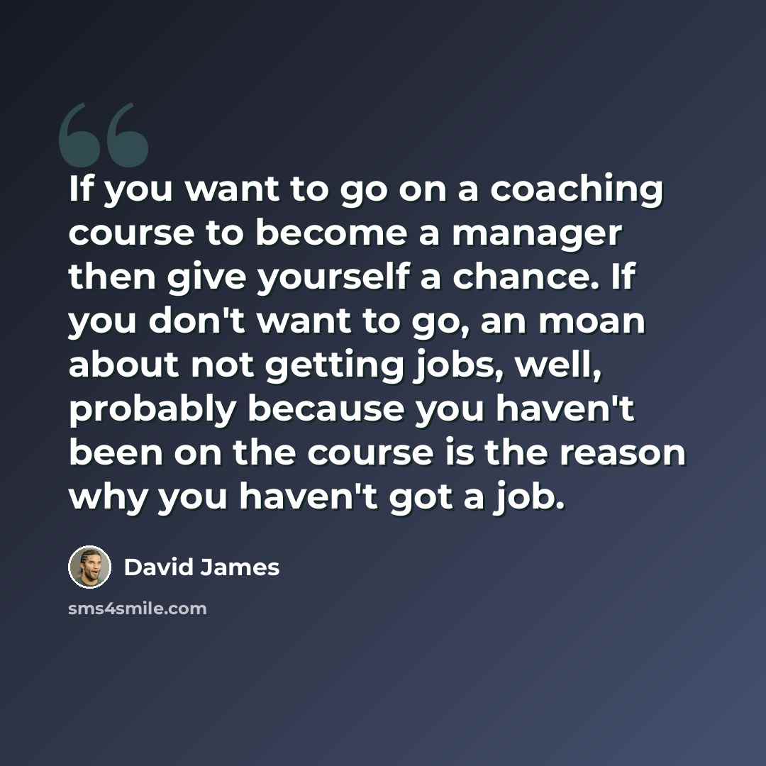 “If you want to go on a coaching course to become a manager then give yourself a chance. If you don't want to go, an moan about not getting jobs, well, probably because you haven't been on the course is the reason why you haven't got a job.” quote by David James
