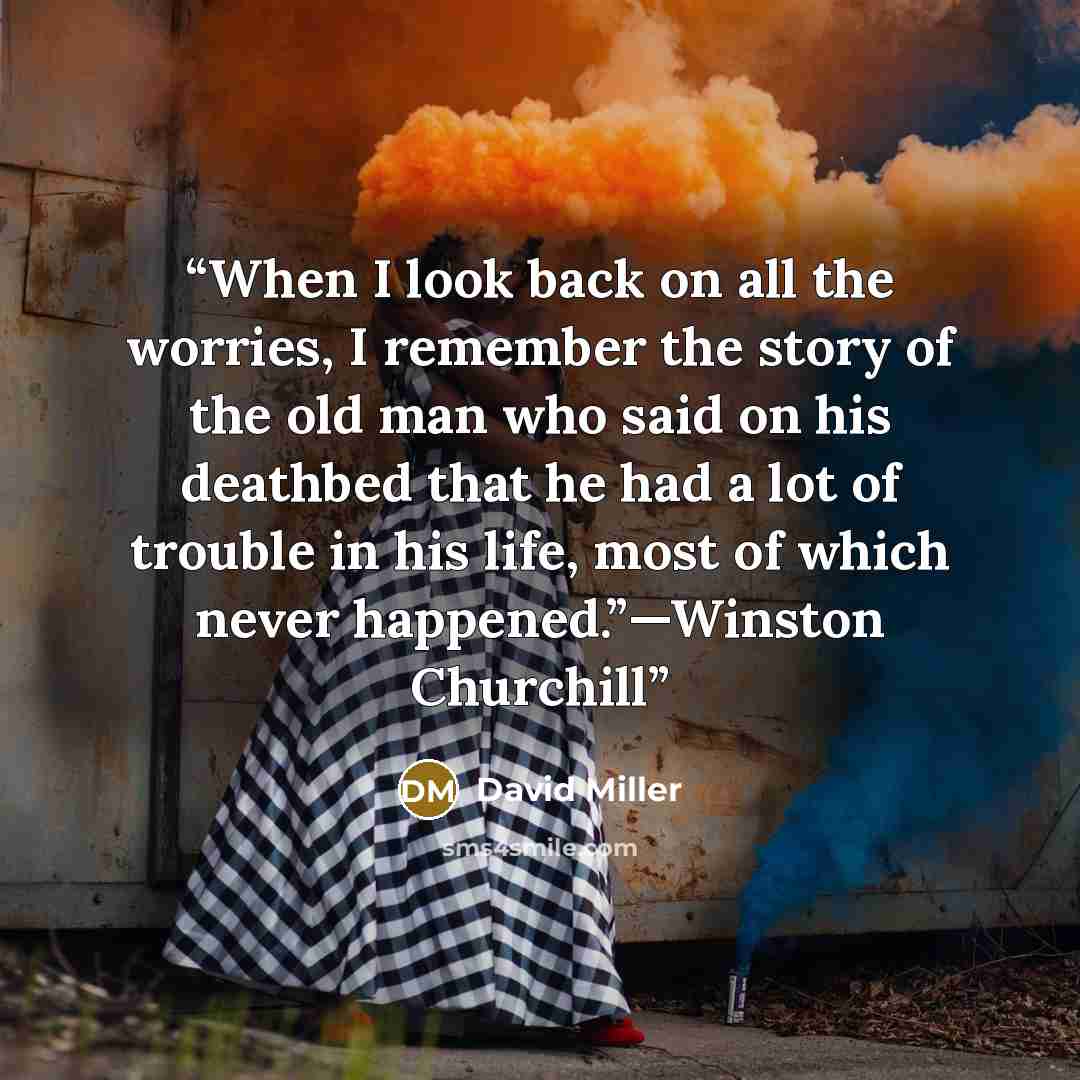 “When I look back on all the worries, I remember the story of the old man who said on his deathbed that he had a lot of trouble in his life, most of which never happened.”—Winston Churchill” quote by David Miller