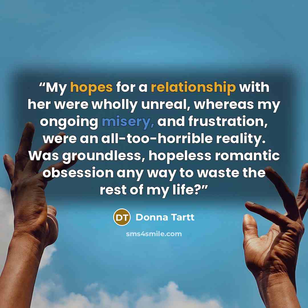 “My hopes for a relationship with her were wholly unreal, whereas my ongoing misery, and frustration, were an all-too-horrible reality. Was groundless, hopeless romantic obsession any way to waste the rest of my life?” quote by Donna Tartt